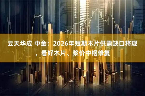 云天华成 中金:2026年短期木片供需缺口将现,看好木片、浆价中枢修复