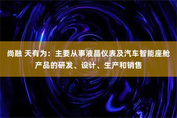 尚融 天有为：主要从事液晶仪表及汽车智能座舱产品的研发、设计、生产和销售