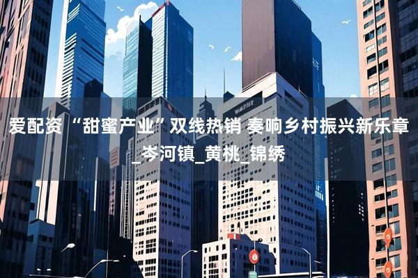 爱配资 “甜蜜产业”双线热销 奏响乡村振兴新乐章_岑河镇_黄桃_锦绣