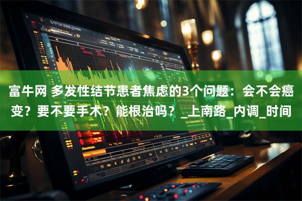 富牛网 多发性结节患者焦虑的3个问题:会不会癌变?要不要手术?能根治吗?_上南路_内调_时间