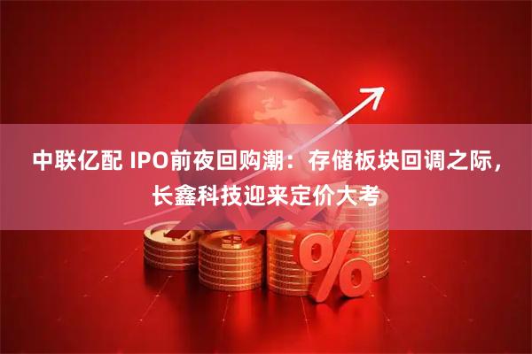 中联亿配 IPO前夜回购潮：存储板块回调之际，长鑫科技迎来定价大考