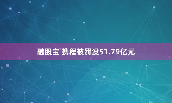 融股宝 携程被罚没51.79亿元