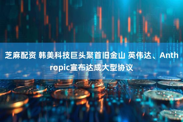 芝麻配资 韩美科技巨头聚首旧金山 英伟达、Anthropic宣布达成大型协议